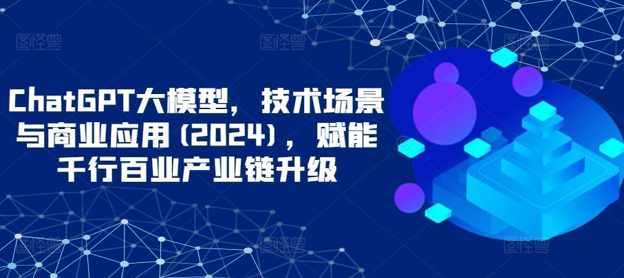 ChatGPT大模型，技术场景与商业应用(2024)，赋能千行百业产业链升级-同心网创