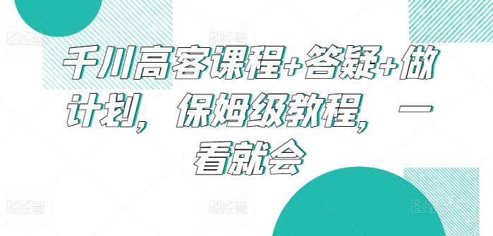 千川高客课程+答疑+做计划，保姆级教程，一看就会-404网创