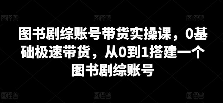 图书剧综账号带货实操课，0基础极速带货，从0到1搭建一个图书剧综账号-404网创