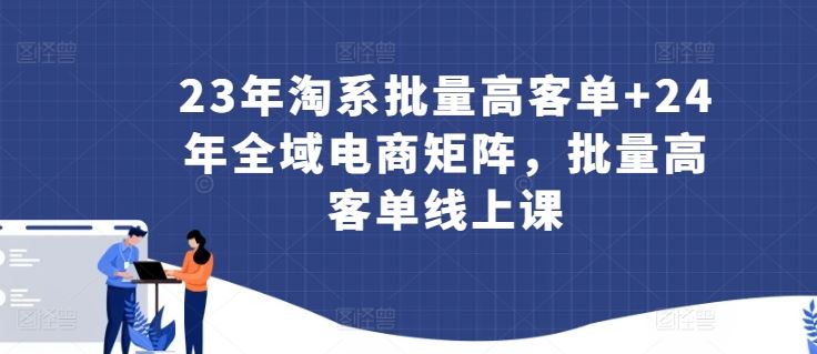 23年淘系批量高客单+24年全域电商矩阵，批量高客单线上课-同心网创