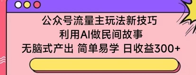 公众号流量主玩法新技巧，利用AI做民间故事 ，无脑式产出，简单易学，日收益300+【揭秘】-同心网创