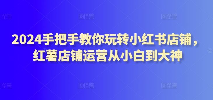 2024手把手教你玩转小红书店铺，红薯店铺运营从小白到大神-404网创