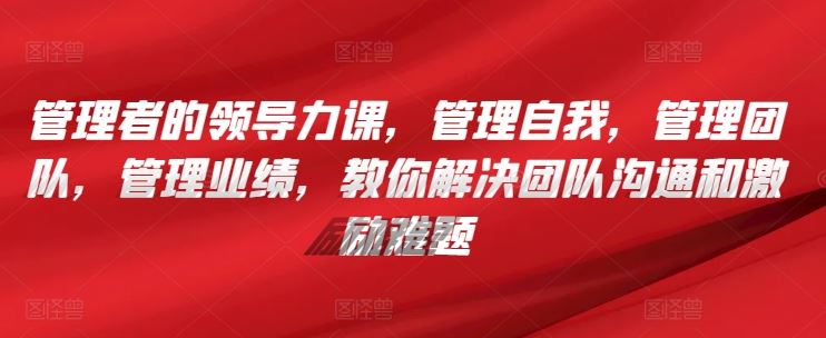 管理者的领导力课，​管理自我，管理团队，管理业绩，​教你解决团队沟通和激励难题-404网创