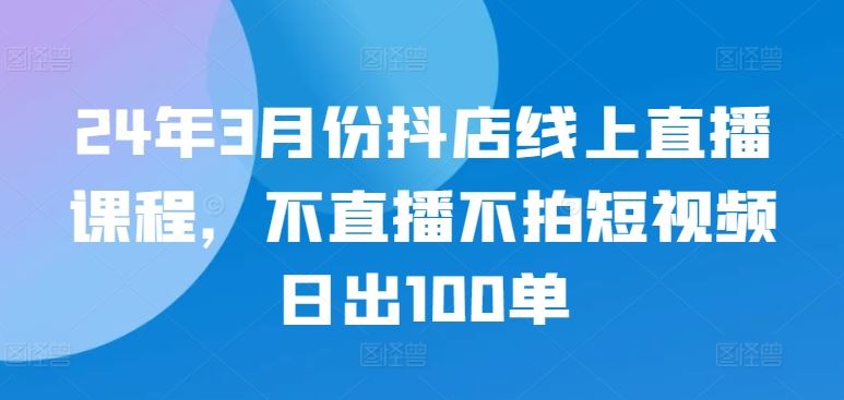 24年3月份抖店线上直播课程，不直播不拍短视频日出100单-同心网创