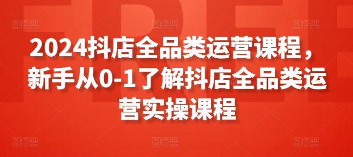 2024抖店全品类运营课程，新手从0-1了解抖店全品类运营实操课程-同心网创