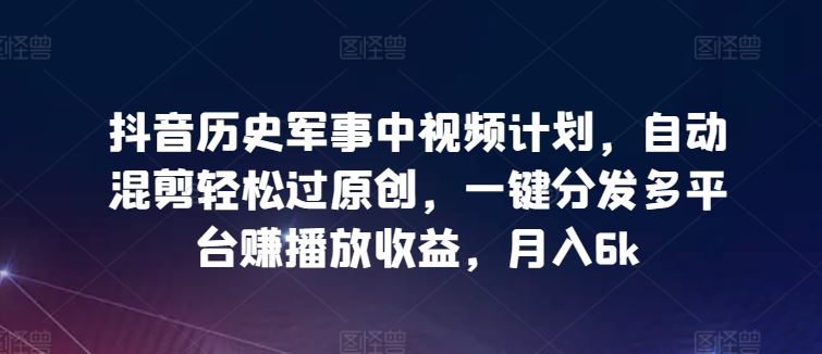 抖音历史军事中视频计划，自动混剪轻松过原创，一键分发多平台赚播放收益，月入6k【揭秘】-同心网创