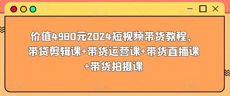 价值4980元2024短视频带货教程，带贷剪辑课+带货运营课+带货直播课+带货拍摄课-404网创