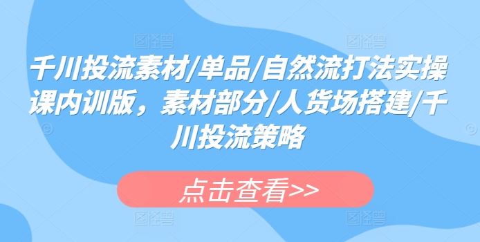 千川投流素材/单品/自然流打法实操课内训版，素材部分/人货场搭建/千川投流策略-同心网创