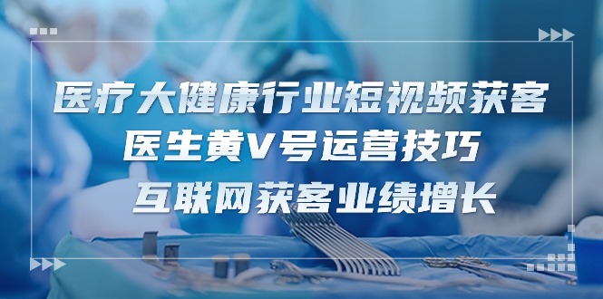 医疗大健康行业短视频获客：医生黄V号运营技巧 互联网获客业绩增长（15节）-404网创