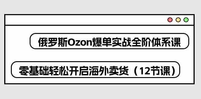 俄罗斯Ozon爆单实战全阶体系课，零基础轻松开启海外卖货（12节课）-同心网创