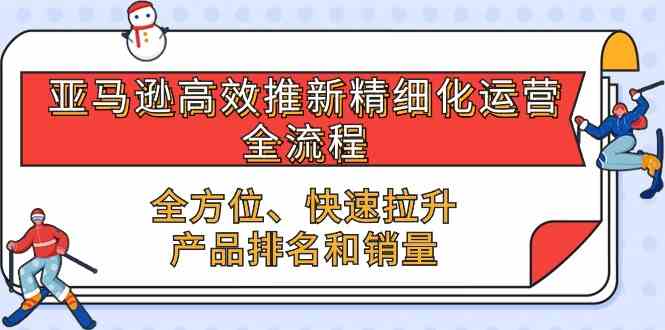 亚马逊高效推新精细化运营全流程，全方位、快速 拉升产品排名和销量-同心网创