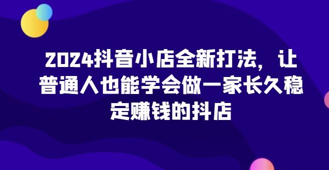 2024抖音小店全新打法，让普通人也能学会做一家长久稳定赚钱的抖店-404网创