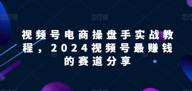 视频号电商实战教程，2024视频号最赚钱的赛道分享-同心网创