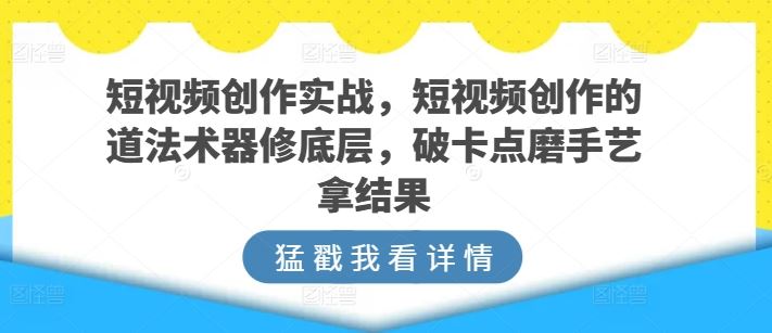 短视频创作实战，短视频创作的道法术器修底层，破卡点磨手艺拿结果-404网创