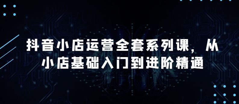 抖音小店运营全套系列课，全新升级，从小店基础入门到进阶精通，系统掌握月销百万小店的核心秘密-404网创