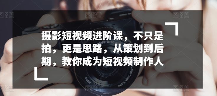 摄影短视频进阶课，不只是拍，更是思路，从策划到后期，教你成为短视频制作人-同心网创