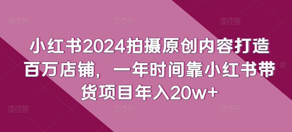 小红书2024拍摄原创内容打造百万店铺，一年时间靠小红书带货项目年入20w+-404网创