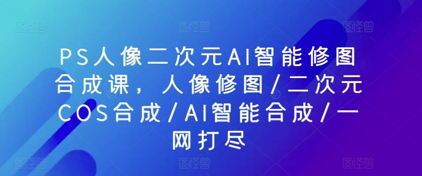 PS人像二次元AI智能修图合成课，人像修图/二次元COS合成/AI智能合成/一网打尽-同心网创