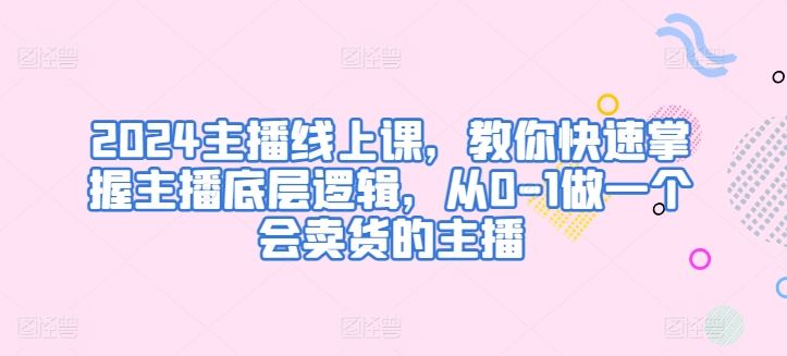 2024主播线上课，教你快速掌握主播底层逻辑，从0-1做一个会卖货的主播-同心网创