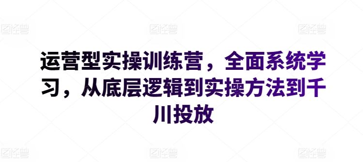 运营型实操训练营，全面系统学习，从底层逻辑到实操方法到千川投放-同心网创