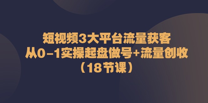 短视频3大平台流量获客：从0-1实操起盘做号+流量创收（18节课）-同心网创