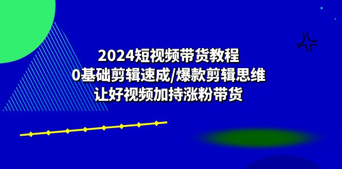 2024短视频带货教程：0基础剪辑速成/爆款剪辑思维/让好视频加持涨粉带货-同心网创