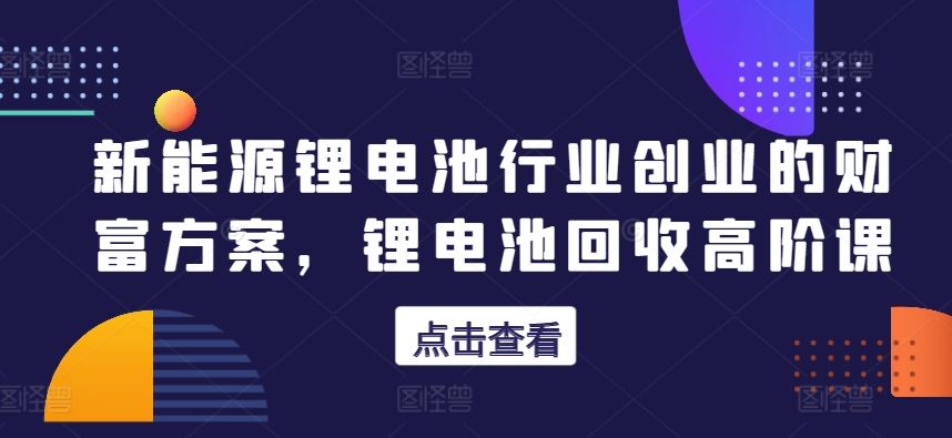 新能源锂电池行业创业的财富方案，锂电池回收高阶课-同心网创