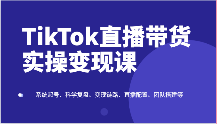 TikTok直播带货实操变现课：系统起号、科学复盘、变现链路、直播配置、团队搭建等-同心网创