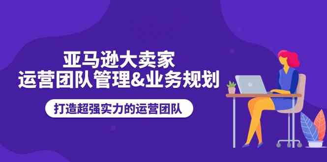 亚马逊大卖家运营团队管理&业务规划，打造超强实力的运营团队-404网创