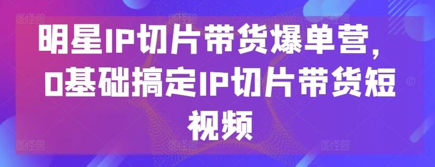 明星IP切片带货爆单营，0基础搞定IP切片带货短视频-同心网创