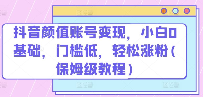 抖音颜值账号变现，小白0基础，门槛低，​轻松涨粉(保姆级教程)【揭秘】-同心网创