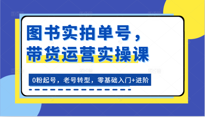 图书实拍单号，带货运营实操课：0粉起号，老号转型，零基础入门+进阶-同心网创