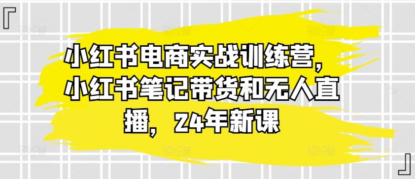 小红书电商实战训练营，小红书笔记带货和无人直播，24年新课-同心网创