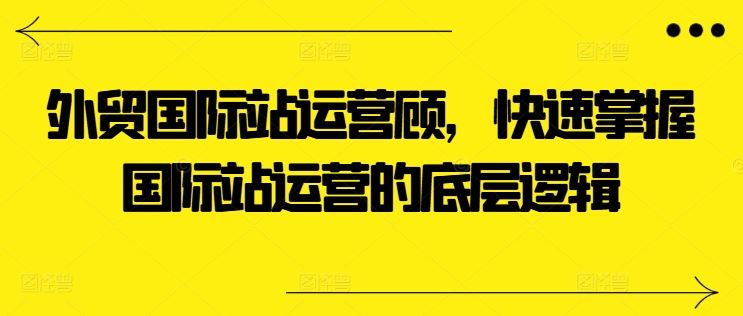 外贸国际站运营顾问，快速掌握国际站运营的底层逻辑-同心网创