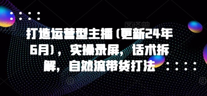 打造运营型主播(更新24年6月)，实操录屏，话术拆解，自然流带货打法-404网创