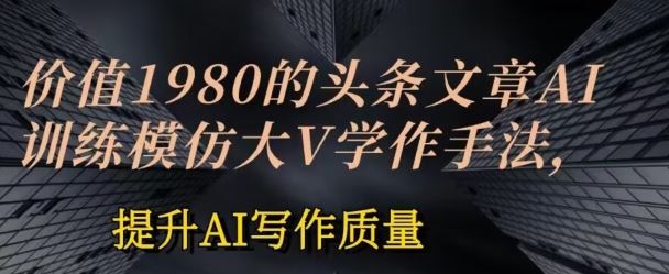 价值1980头条文章AI投喂训练模仿大v写作手法，提升AI写作质量【揭秘】-同心网创