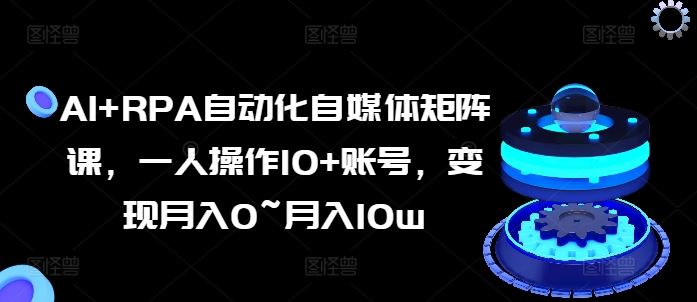 AI+RPA自动化自媒体矩阵课，一人操作10+账号，变现月入0~月入10w-同心网创