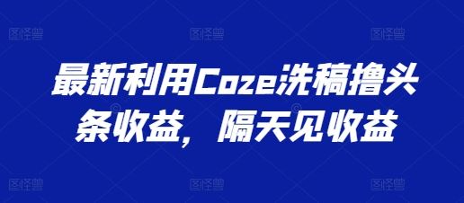 最新利用Coze洗稿撸头条收益，隔天见收益【揭秘】-同心网创