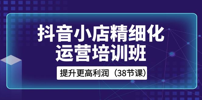 （8391期）抖音小店-精细化运营培训班，提升更高利润（38节课）-404网创