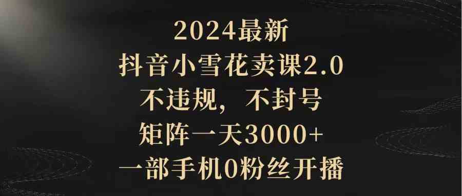 （9639期）2024最新抖音小雪花卖课2.0 不违规 不封号 矩阵一天3000+一部手机0粉丝开播-同心网创