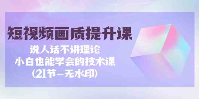 （9659期）短视频-画质提升课，说人话不讲理论，小白也能学会的技术课(21节-无水印)-同心网创