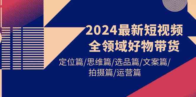 （9818期）2024最新短视频全领域好物带货 定位篇/思维篇/选品篇/文案篇/拍摄篇/运营篇-同心网创