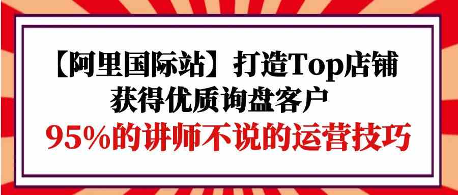 （9976期）【阿里国际站】打造Top店铺-获得优质询盘客户，95%的讲师不说的运营技巧-同心网创