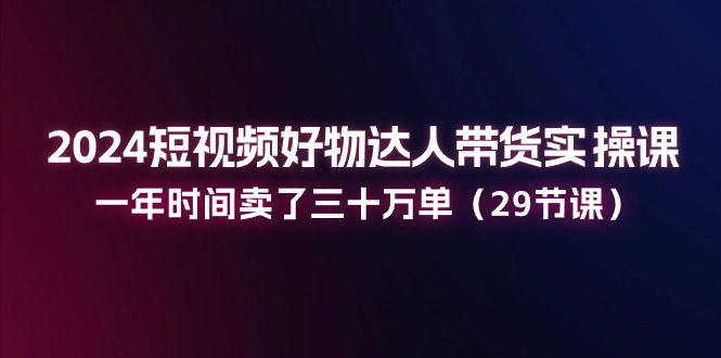 2024短视频好物达人带货实操课：一年时间卖了三十万单（29节课）-404网创