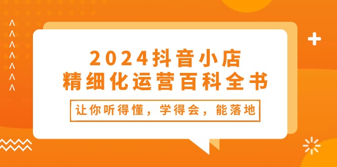 （10850期）2024抖音小店-精细化运营百科全书：让你听得懂，学得会，能落地（34节课）-同心网创