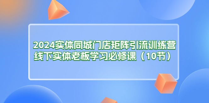 （11258期）2024实体同城门店矩阵引流训练营，线下实体老板学习必修课（10节）-404网创