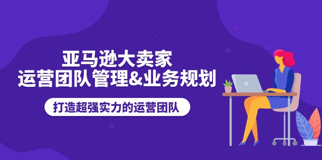 （11112期）亚马逊大卖家-运营团队管理&业务规划，打造超强实力的运营团队-同心网创