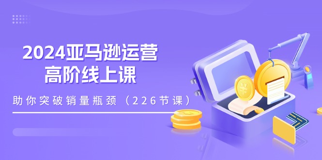 （11389期）2024亚马逊运营-高阶线上课，助你突破销量瓶颈（228节课）-同心网创