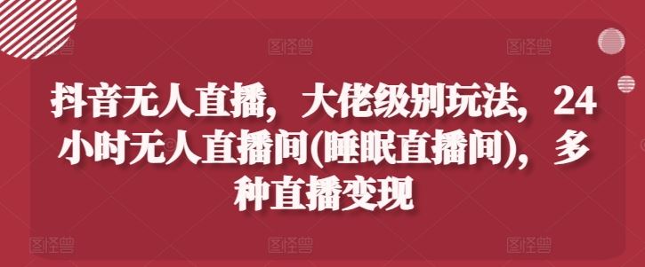 抖音无人直播，大佬级别玩法，24小时无人直播间(睡眠直播间)，多种直播变现【揭秘】-404网创