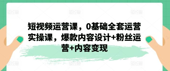 短视频运营课，0基础全套运营实操课，爆款内容设计+粉丝运营+内容变现-同心网创